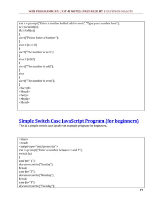WEB PROGRAMMING UNIT-II NOTES: PREPARED BY BHAVSINGH MALOTH

var n = prompt("Enter a number to find odd or even", "Type your number here");
n = parseInt(n);
if (isNaN(n))
{
alert("Please Enter a Number");
}
else if (n == 0)
{
alert("The number is zero");
}
else if (n%2)
{
alert("The number is odd");
}
else
{
alert("The number is even");
}
</script>
</head>
<body>
</body>
</html>

Simple Switch Case JavaScript Program (for beginners)
This is a simple switch case JavaScript example program for beginners..

<html>
<head>
<script type="text/javascript">
var n=prompt("Enter a number between 1 and 7");
switch (n)
{
case (n="1"):
document.write("Sunday");
break;
case (n="2"):
document.write("Monday");
break;
case (n="3"):
document.write("Tuesday");
49

 