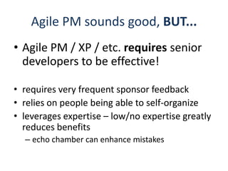 Agile PM sounds good, BUT...Agile PM / XP / etc. requires senior developers to be effective!requires very frequent sponsor feedbackrelies on people being able to self-organizeleverages expertise – low/no expertise greatly reduces benefitsecho chamber can enhance mistakes