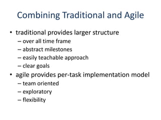 Combining Traditional and Agiletraditional provides larger structureover all time frameabstract milestoneseasily teachable approachclear goalsagile provides per-task implementation modelteam orientedexploratoryflexibility