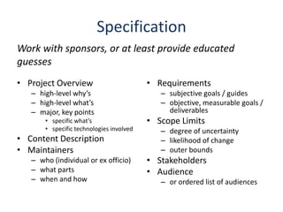 SpecificationWork with sponsors, or at least provide educated guessesProject Overviewhigh-level why’shigh-level what’smajor, key pointsspecific what’sspecific technologies involvedContent DescriptionMaintainerswho (individual or ex officio)what partswhen and howRequirementssubjective goals / guidesobjective, measurable goals / deliverablesScope Limitsdegree of uncertaintylikelihood of changeouter boundsStakeholdersAudienceor ordered list of audiences