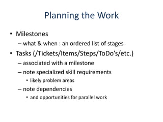 Planning the WorkMilestoneswhat & when : an ordered list of stagesTasks (/Tickets/Items/Steps/ToDo’s/etc.)associated with a milestonenote specialized skill requirementslikely problem areasnote dependenciesand opportunities for parallel work