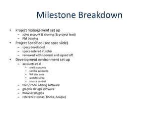 Milestone BreakdownProject management set upzoho account & sharing (& project lead)PM trainingProject Specified (see spec slide)specs developedspecs entered in zohoreviewed with sponsor and signed offDevelopment environment set upaccounts et alshell accountssamba accountsWP dev areawebdev areasource controltext / code editing softwaregraphic design softwarebrowser pluginsreferences (links, books, people)