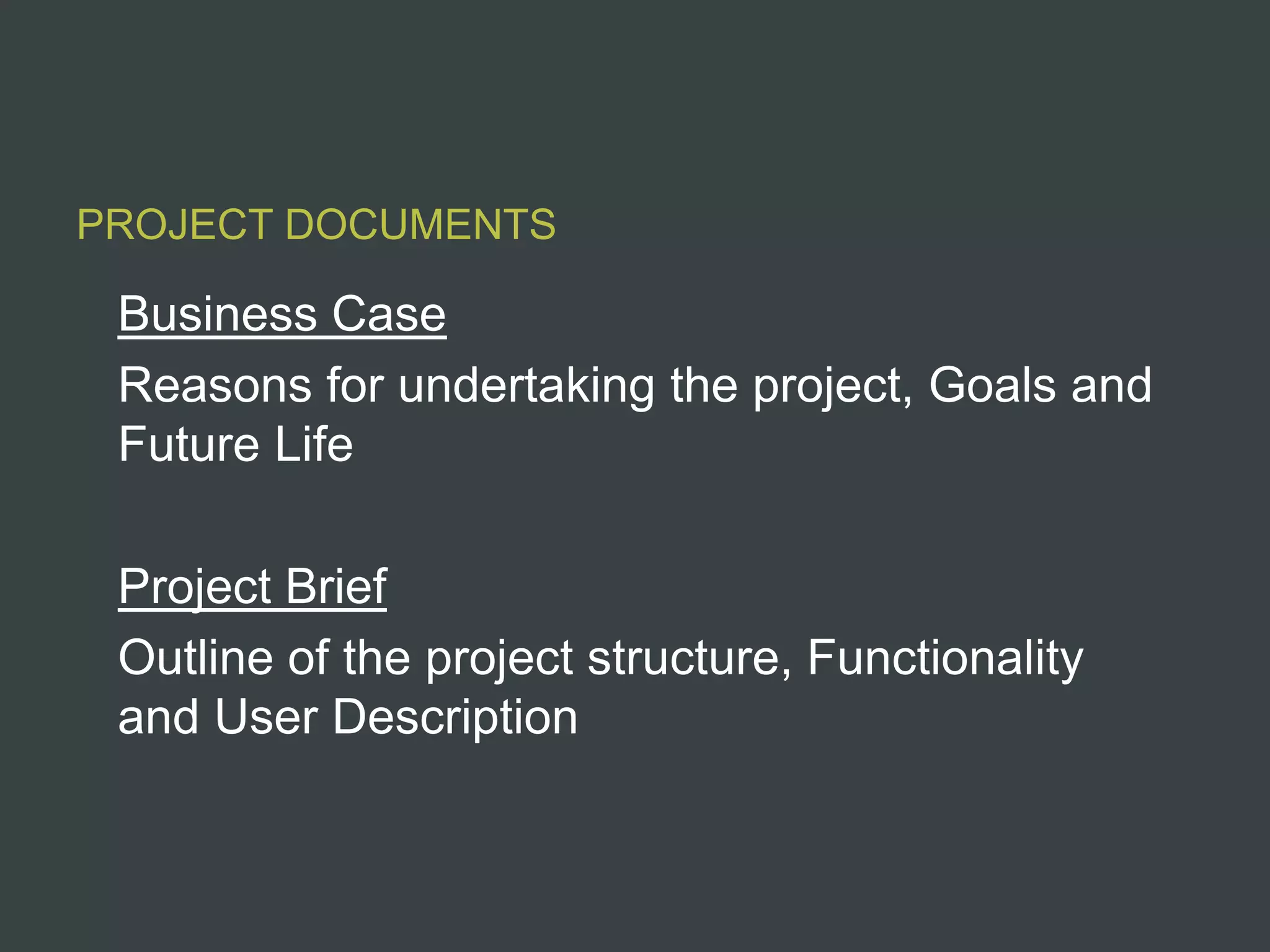 PROJECT DOCUMENTS

 Business Case
 Reasons for undertaking the project, Goals and
 Future Life

 Project Brief
 Outline of the project structure, Functionality
 and User Description
 