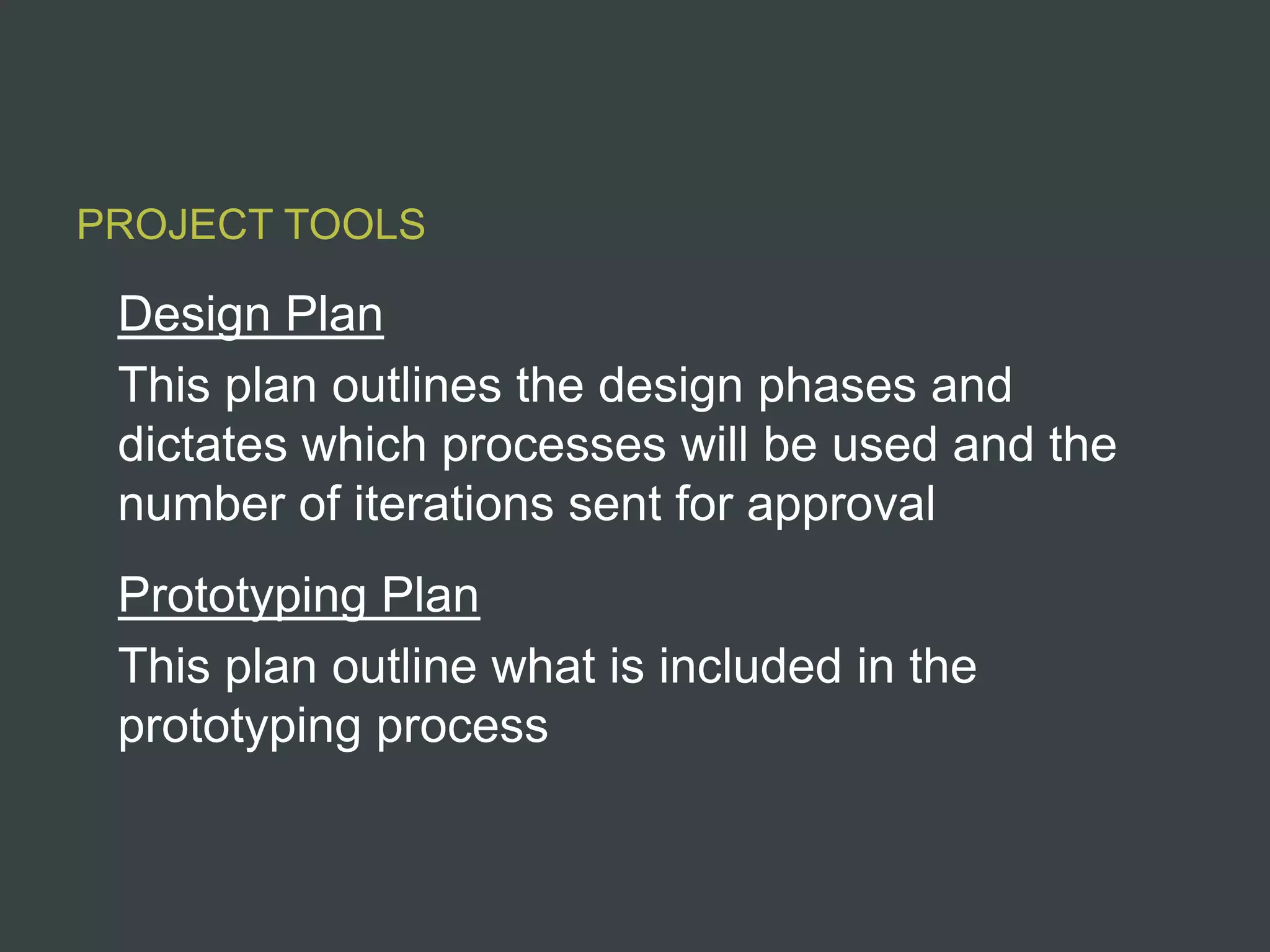 PROJECT TOOLS

 Design Plan
 This plan outlines the design phases and
 dictates which processes will be used and the
 number of iterations sent for approval
 Prototyping Plan
 This plan outline what is included in the
 prototyping process
 