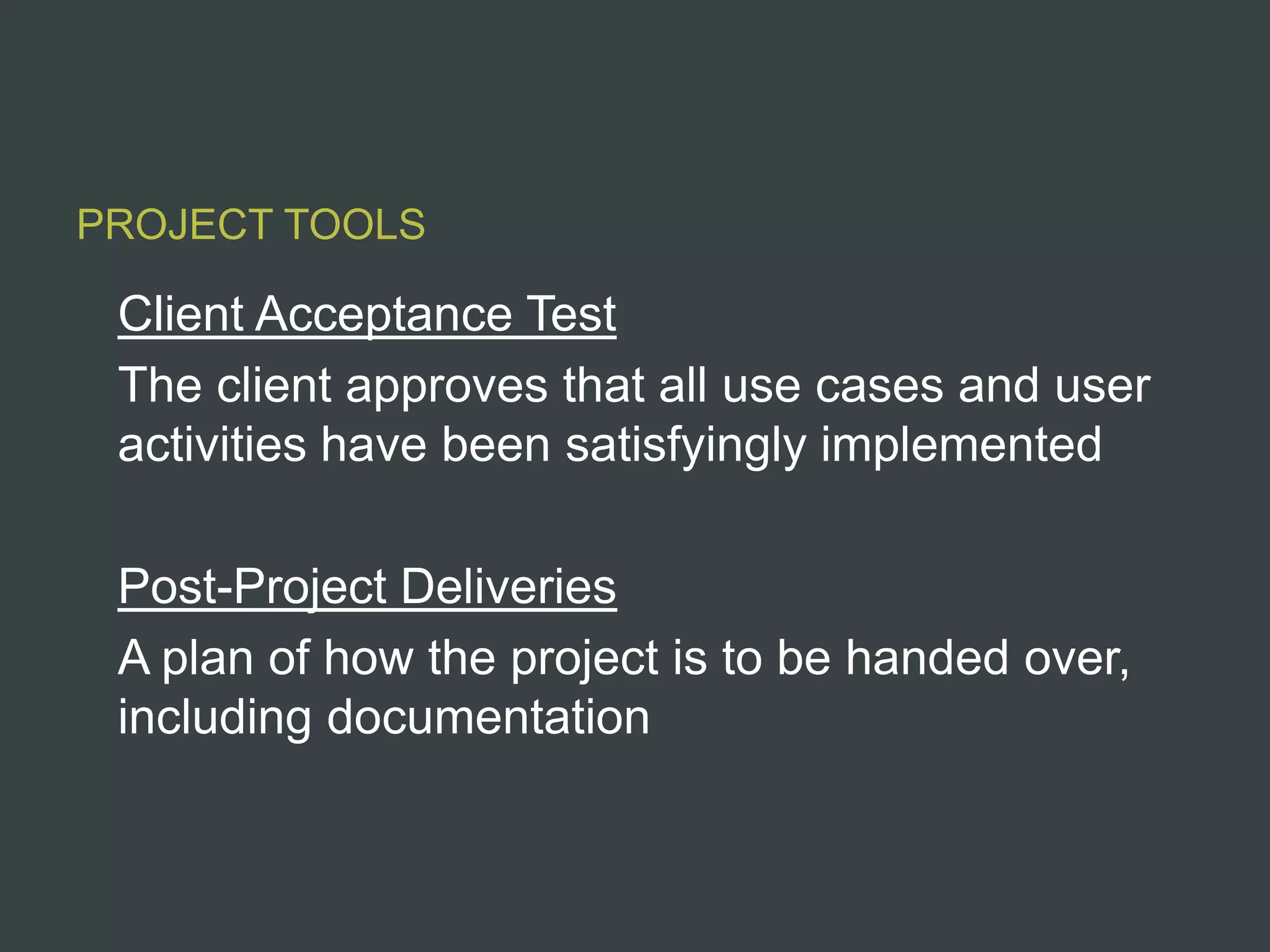 PROJECT TOOLS

 Client Acceptance Test
 The client approves that all use cases and user
 activities have been satisfyingly implemented

 Post-Project Deliveries
 A plan of how the project is to be handed over,
 including documentation
 