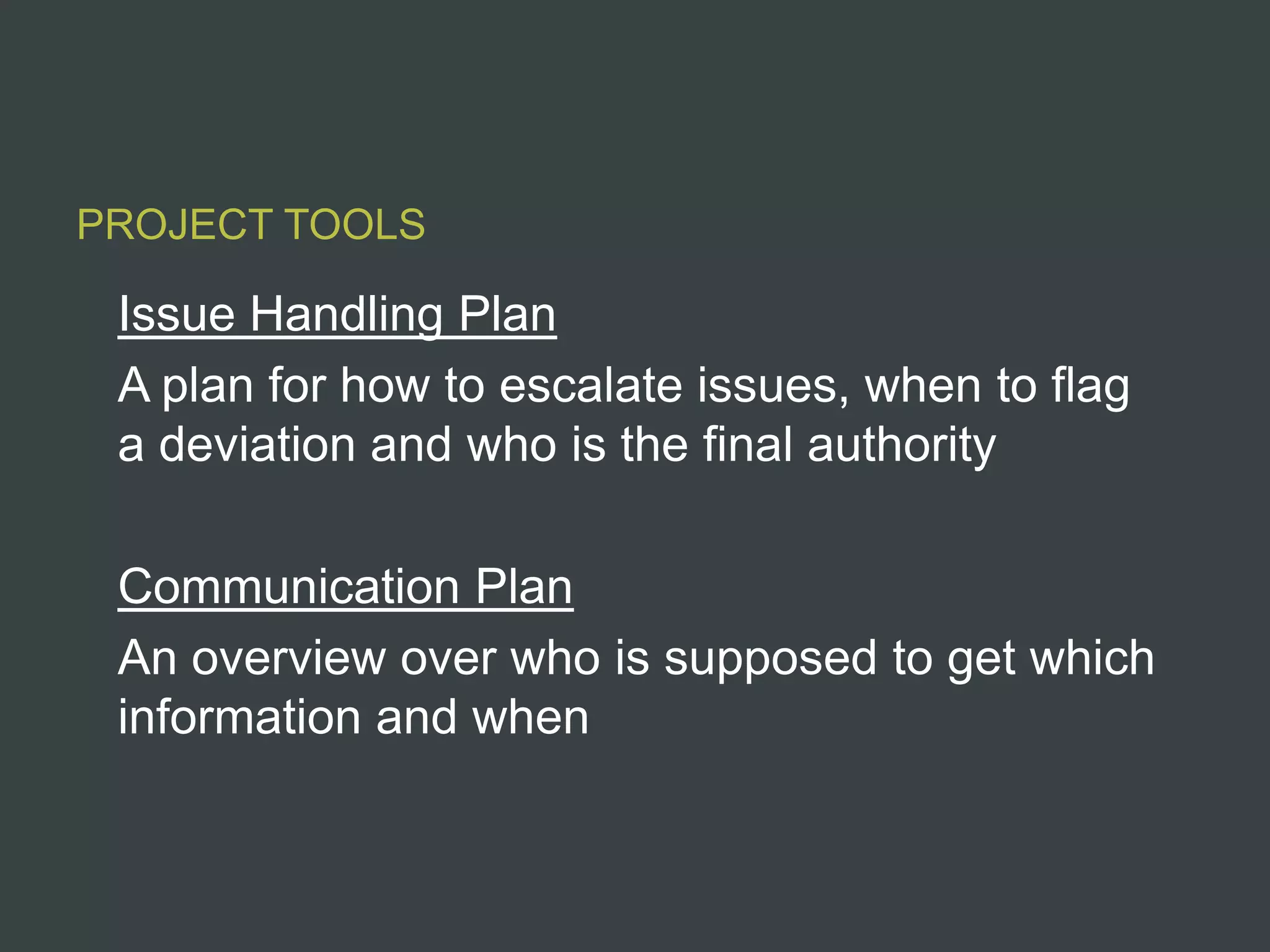 PROJECT TOOLS

 Issue Handling Plan
 A plan for how to escalate issues, when to flag
 a deviation and who is the final authority

 Communication Plan
 An overview over who is supposed to get which
 information and when
 