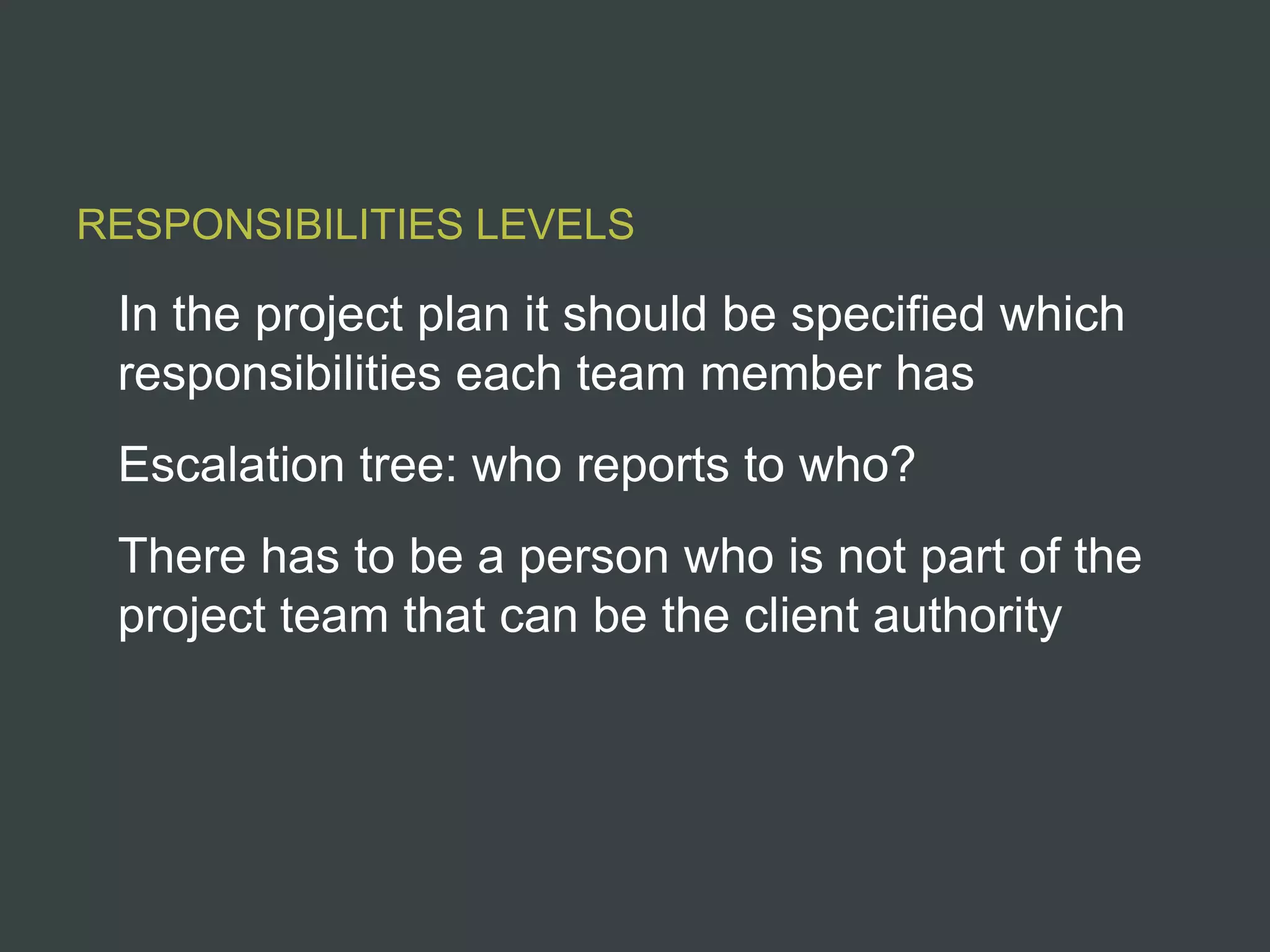 RESPONSIBILITIES LEVELS

 In the project plan it should be specified which
 responsibilities each team member has
 Escalation tree: who reports to who?
 There has to be a person who is not part of the
 project team that can be the client authority
 