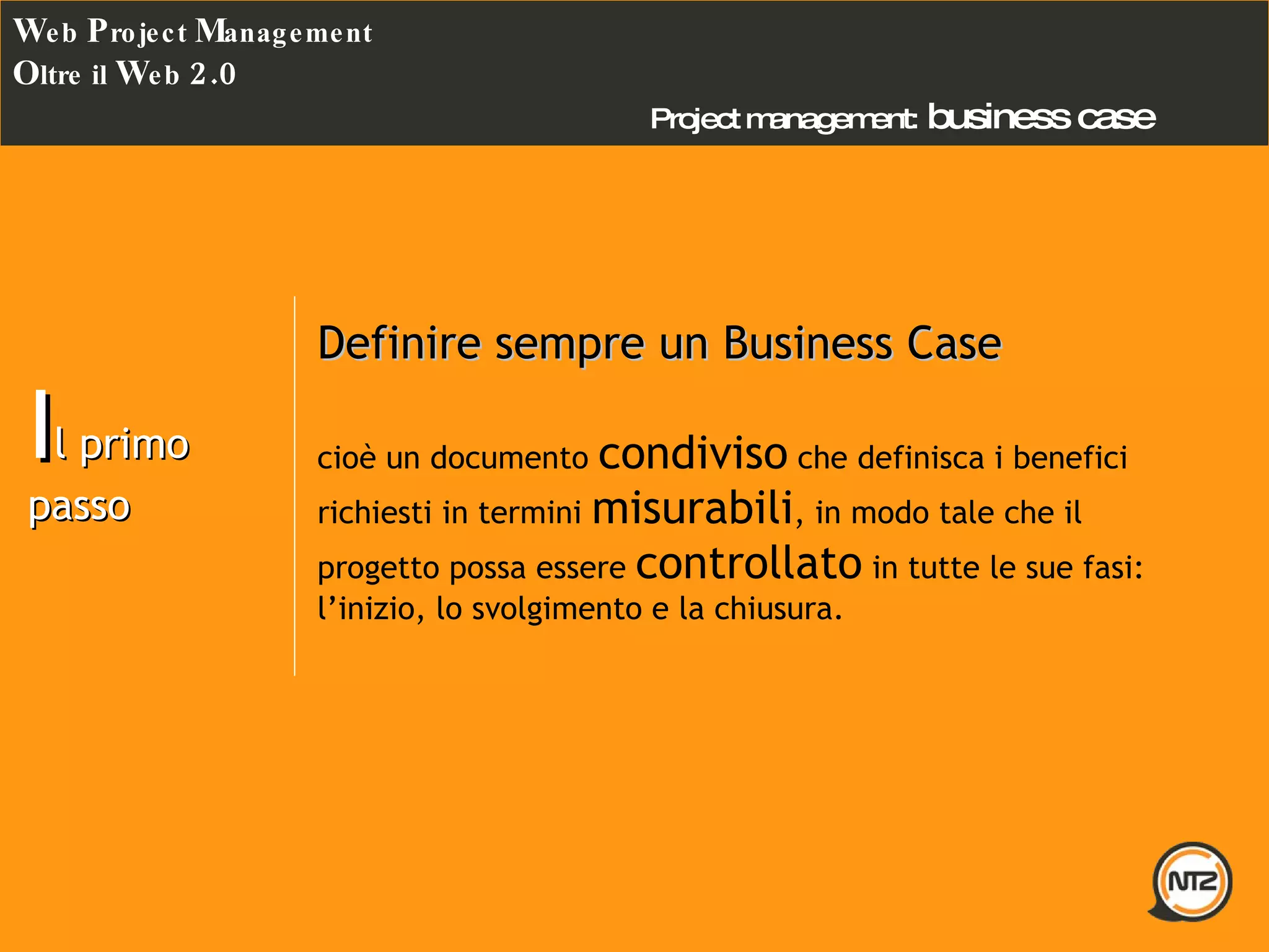 Project management:   business case W eb  P roject  M anagement O ltre il  W eb  2.0 I l primo passo Definire sempre un Business Case cioè un documento  condiviso  che definisca i benefici richiesti in termini  misurabili , in modo tale che il progetto possa essere  controllato  in tutte le sue fasi: l’inizio, lo svolgimento e la chiusura.  