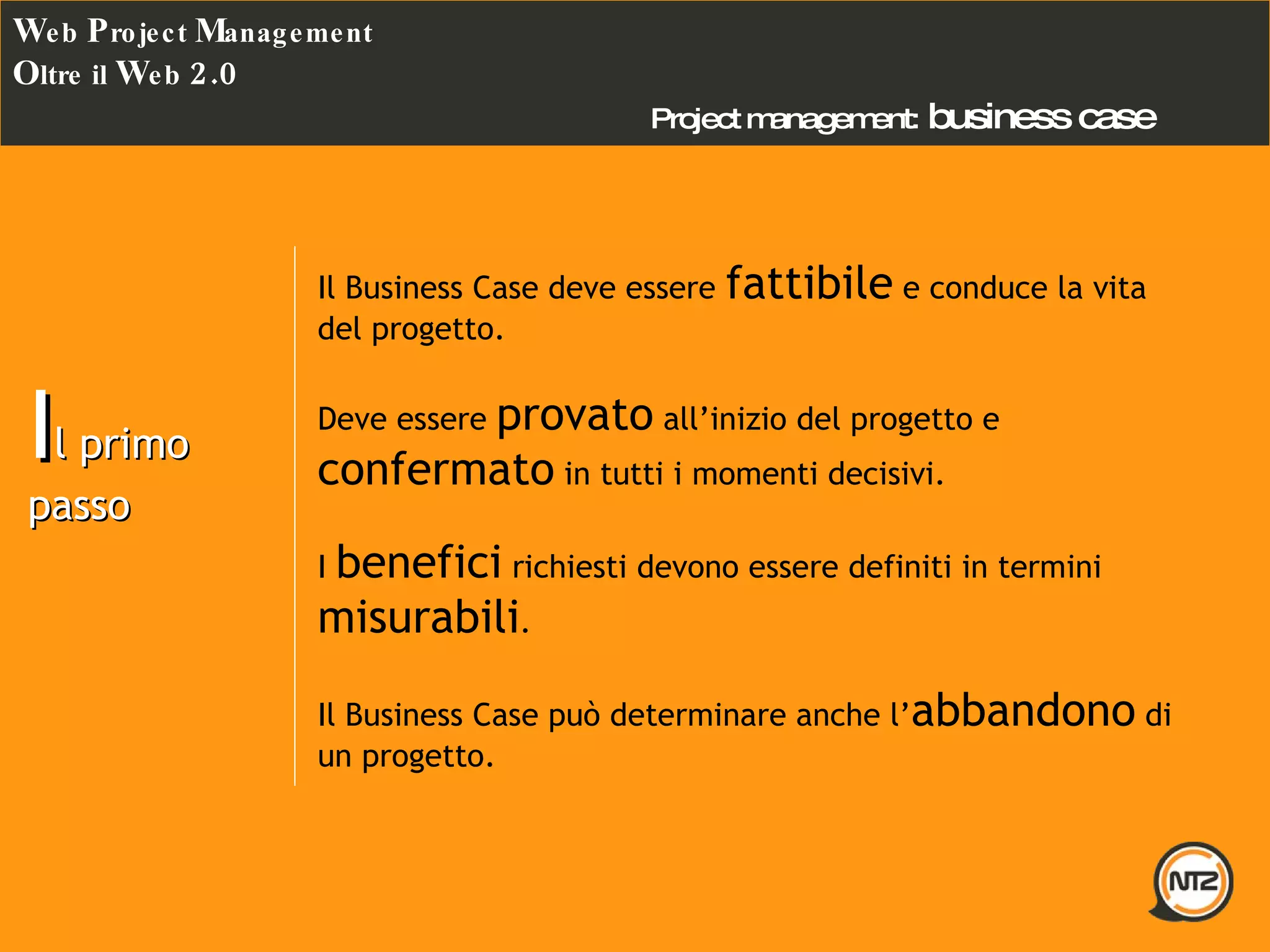 Project management:   business case W eb  P roject  M anagement O ltre il  W eb  2.0 I l primo passo Il Business Case deve essere  fattibile  e conduce la vita del progetto. Deve essere  provato  all’inizio del progetto e  confermato  in tutti i momenti decisivi. I  benefici  richiesti devono essere definiti in termini  misurabili . Il Business Case può determinare anche l’ abbandono  di un progetto. 