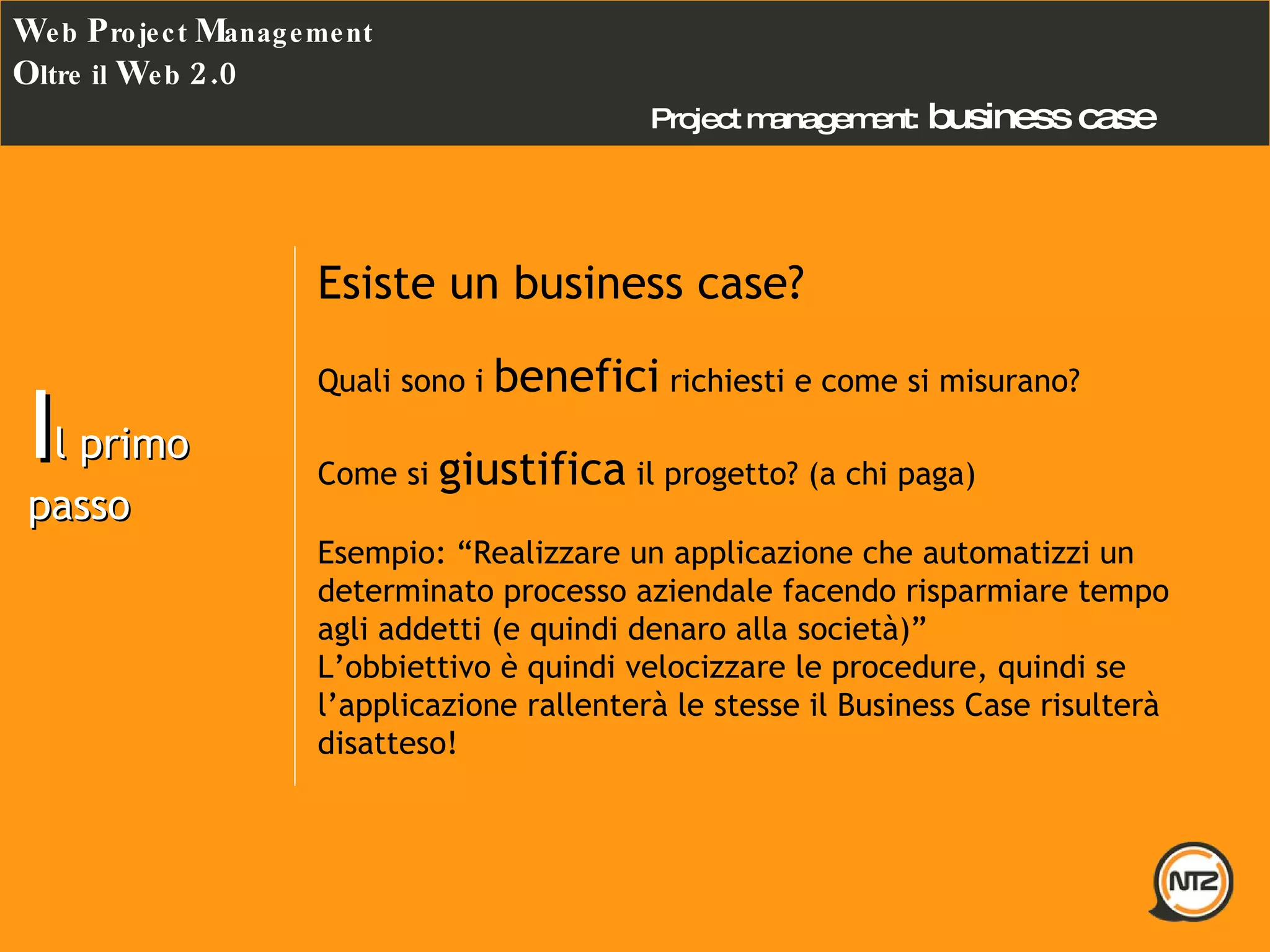 Project management:   business case W eb  P roject  M anagement O ltre il  W eb  2.0 I l primo passo Esiste un business case? Quali sono i  benefici  richiesti e come si misurano? Come si  giustifica  il progetto? (a chi paga) Esempio: “Realizzare un applicazione che automatizzi un determinato processo aziendale facendo risparmiare tempo agli addetti (e quindi denaro alla società)” L’obbiettivo è quindi velocizzare le procedure, quindi se l’applicazione rallenterà le stesse il Business Case risulterà disatteso! 