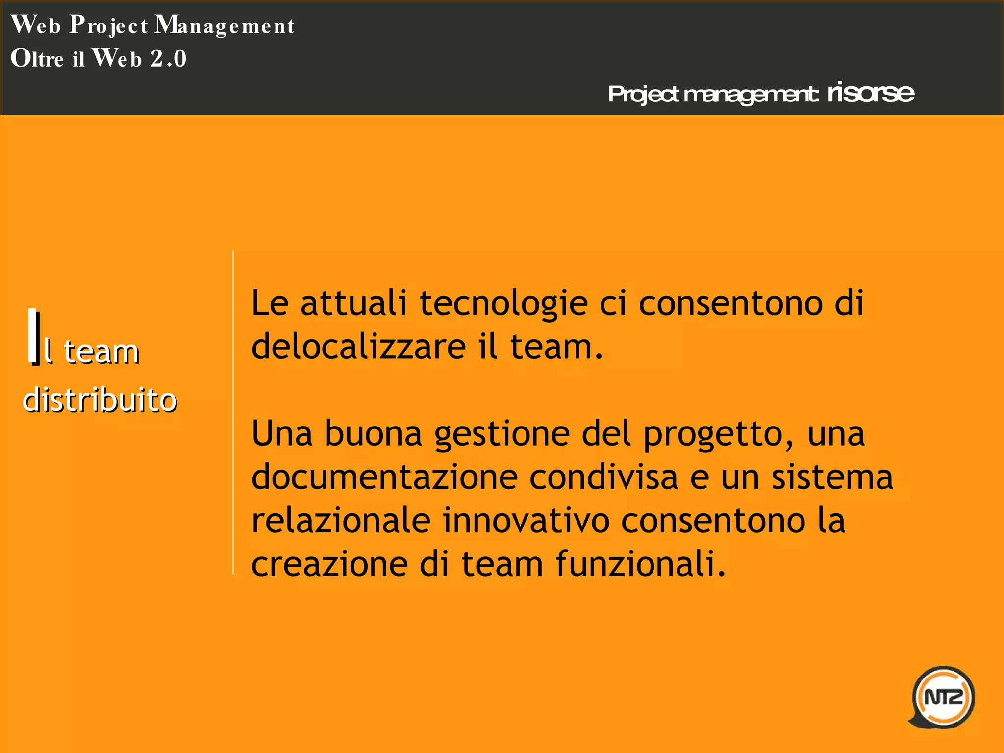 Project management:   risorse W eb  P roject  M anagement O ltre il  W eb  2.0 I l team distribuito Le attuali tecnologie ci consentono di delocalizzare il team. Una buona gestione del progetto, una documentazione condivisa e un sistema relazionale innovativo consentono la creazione di team funzionali. 