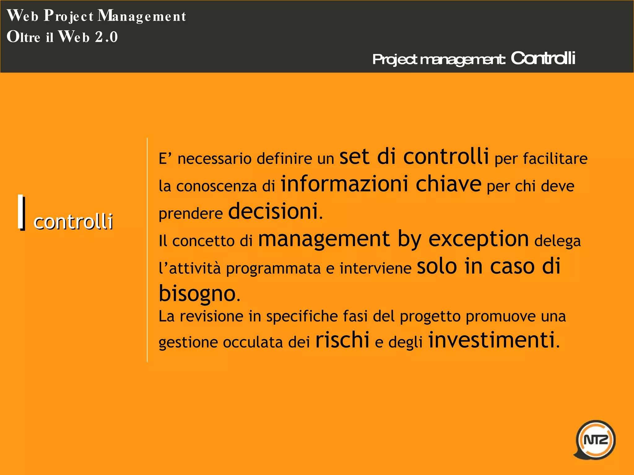 Project management:   Controlli W eb  P roject  M anagement O ltre il  W eb  2.0 I  controlli E’ necessario definire un  set di controlli  per facilitare la conoscenza di  informazioni chiave  per chi deve prendere  decisioni . Il concetto di  management by exception  delega l’attività programmata e interviene  solo in caso di bisogno . La revisione in specifiche fasi del progetto promuove una gestione occulata dei  rischi  e degli  investimenti . 