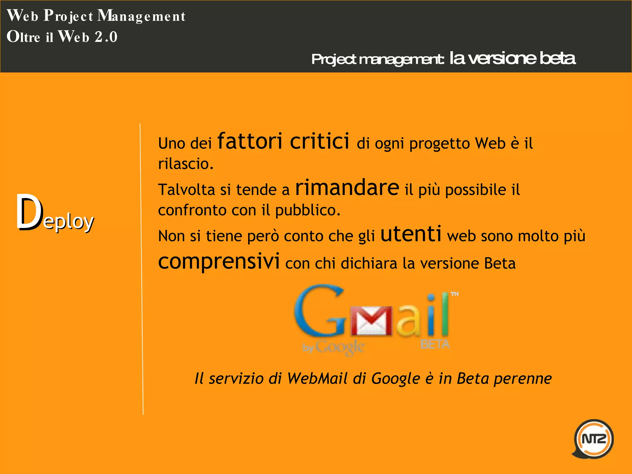 Project management:   la versione beta W eb  P roject  M anagement O ltre il  W eb  2.0 D eploy Uno dei  fattori critici  di ogni progetto Web è il rilascio. Talvolta si tende a  rimandare  il più possibile il confronto con il pubblico. Non si tiene però conto che gli  utenti  web sono molto più  comprensivi  con chi dichiara la versione Beta  Il servizio di WebMail di Google è in Beta perenne 