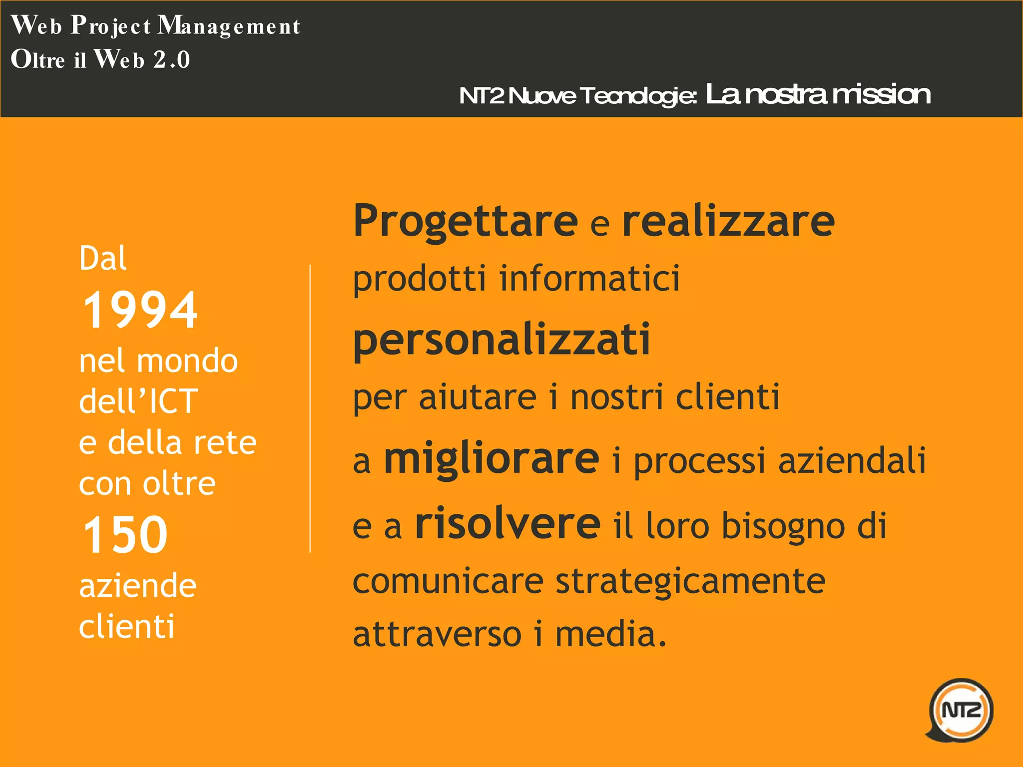 Progettare  e  realizzare prodotti informatici  personalizzati per aiutare i nostri clienti a  migliorare  i processi aziendali e a  risolvere  il loro bisogno di comunicare strategicamente attraverso i media. NT2 Nuove Tecnologie:  La nostra mission Dal 1994 nel mondo dell’ICT e della rete con oltre 150  aziende clienti W eb  P roject  M anagement O ltre il  W eb  2.0 