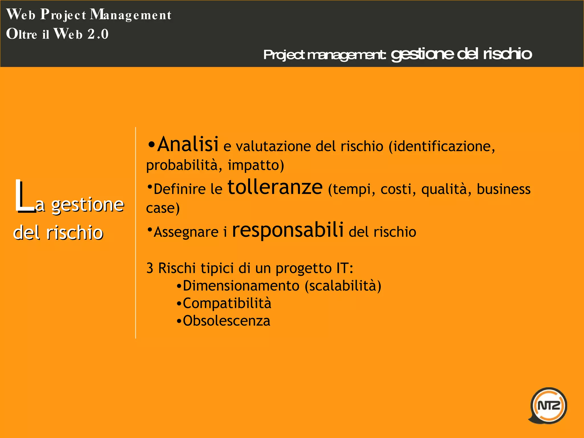 Project management:   gestione del rischio W eb  P roject  M anagement O ltre il  W eb  2.0 L a gestione del rischio Analisi  e valutazione del rischio (identificazione, probabilità, impatto) Definire le  tolleranze  (tempi, costi, qualità, business case) Assegnare i  responsabili  del rischio  3 Rischi tipici di un progetto IT: Dimensionamento (scalabilità) Compatibilità Obsolescenza 
