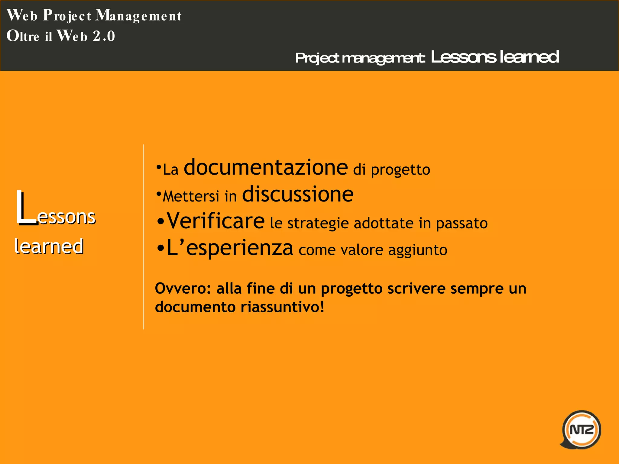 Project management:   Lessons learned  W eb  P roject  M anagement O ltre il  W eb  2.0 L essons learned  La  documentazione  di progetto Mettersi in  discussione Verificare  le strategie adottate in passato  L’esperienza  come valore aggiunto Ovvero: alla fine di un progetto scrivere sempre un documento riassuntivo! 