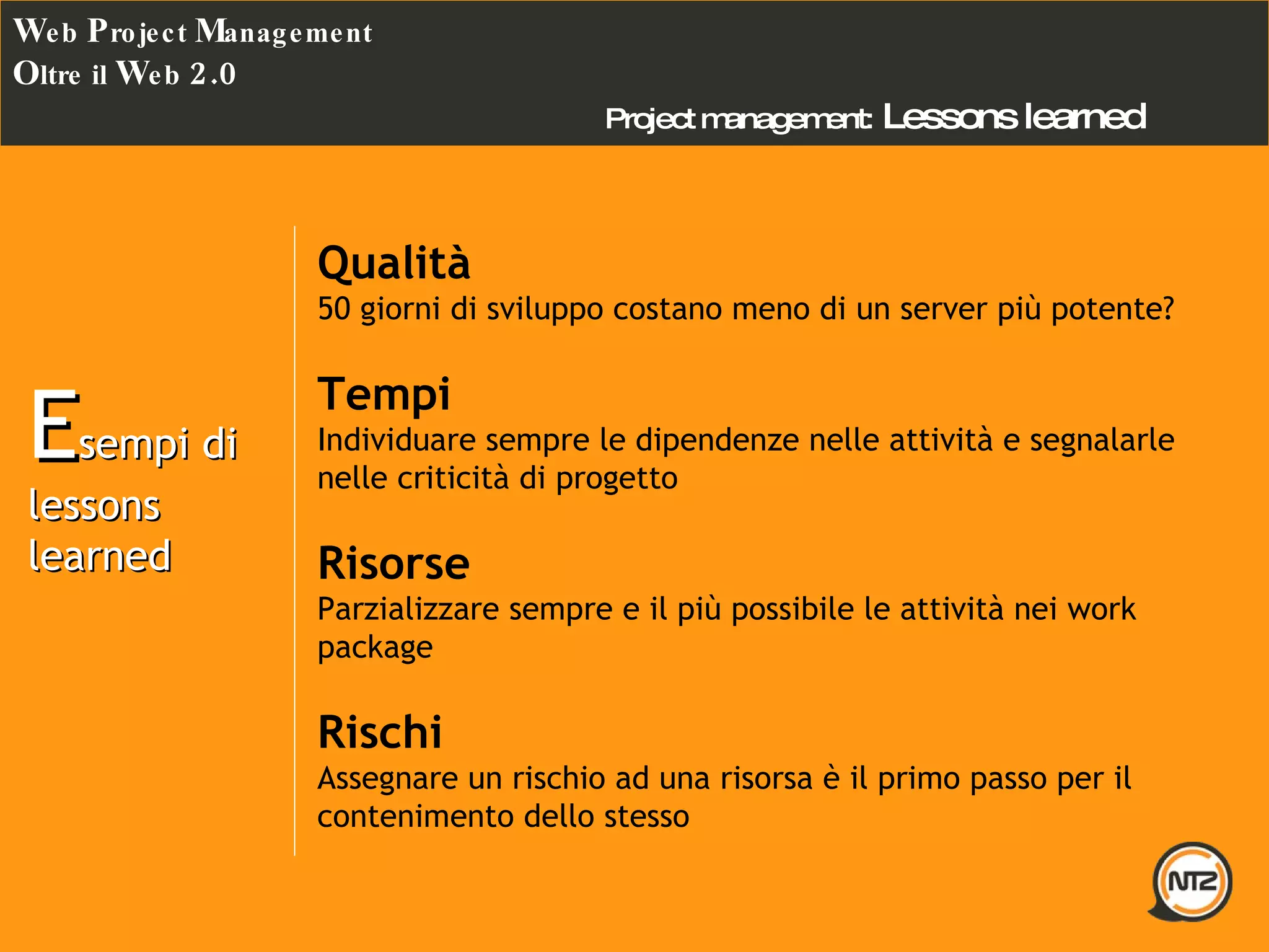 Project management:   Lessons learned  W eb  P roject  M anagement O ltre il  W eb  2.0 E sempi di lessons learned  Qualità 50 giorni di sviluppo costano meno di un server più potente? Tempi Individuare sempre le dipendenze nelle attività e segnalarle nelle criticità di progetto Risorse Parzializzare sempre e il più possibile le attività nei work package Rischi Assegnare un rischio ad una risorsa è il primo passo per il contenimento dello stesso 