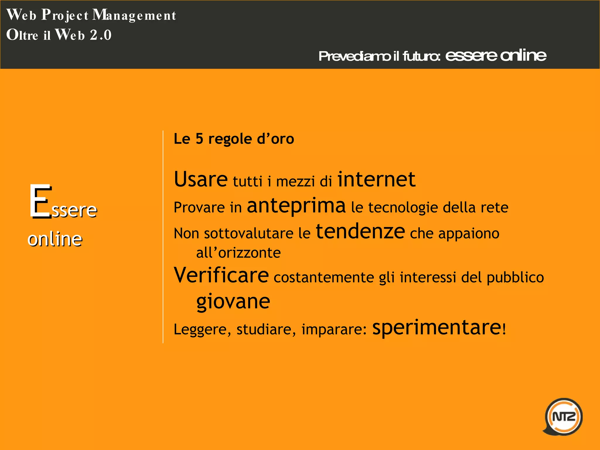 Prevediamo il futuro:   essere online W eb  P roject  M anagement O ltre il  W eb  2.0 Le 5 regole d’oro Usare  tutti i mezzi di  internet Provare in  anteprima  le tecnologie della rete Non sottovalutare le  tendenze  che appaiono all’orizzonte Verificare  costantemente gli interessi del pubblico  giovane Leggere, studiare, imparare:  sperimentare ! E ssere online 