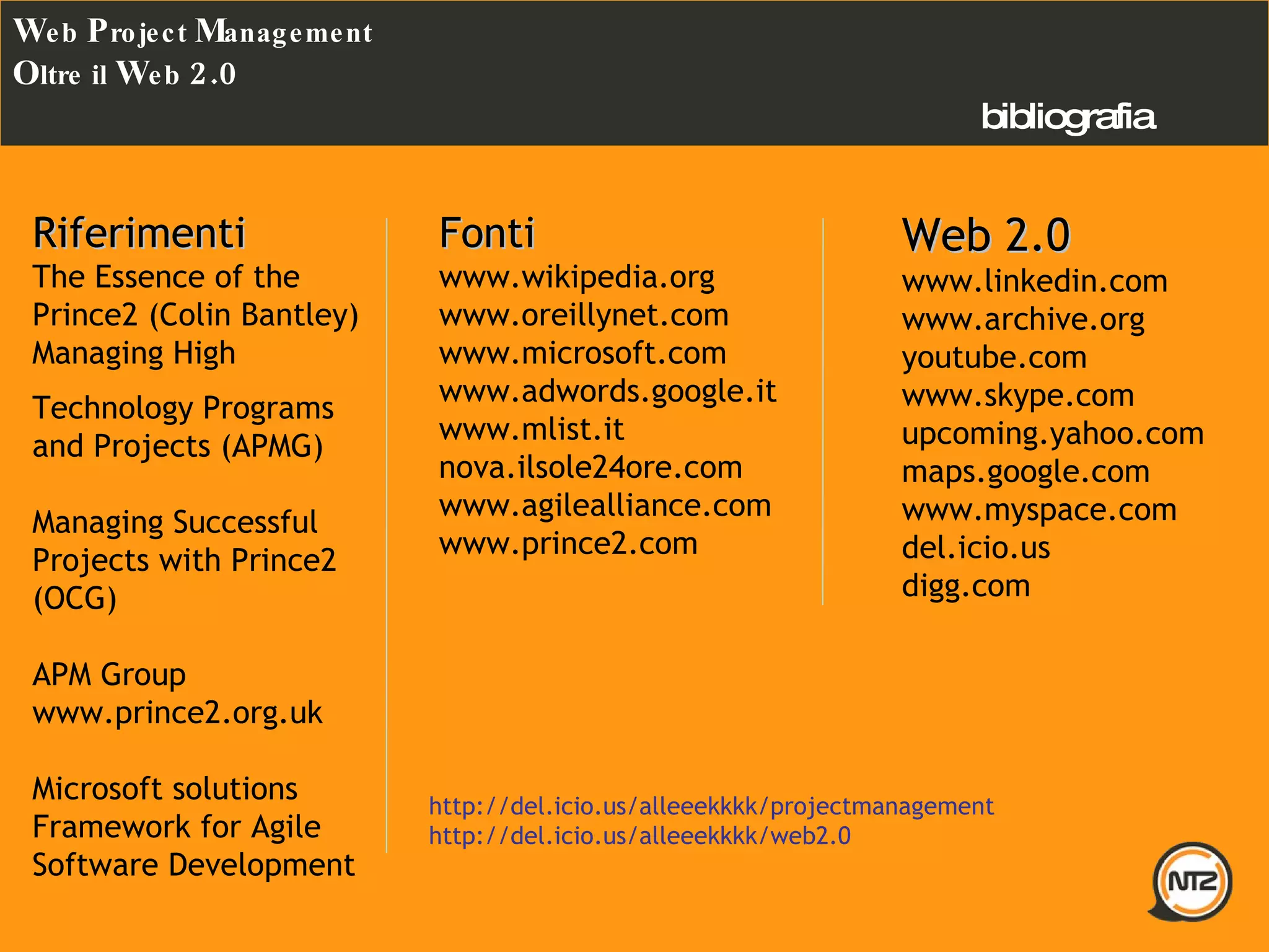 Fonti www.wikipedia.org www.oreillynet.com www.microsoft.com  www.adwords.google.it  www.mlist.it nova.ilsole24ore.com www.agilealliance.com www.prince2.com bibliografia W eb  P roject  M anagement O ltre il  W eb  2.0 Web 2.0 www.linkedin.com www.archive.org youtube.com www.skype.com upcoming.yahoo.com maps.google.com www.myspace.com del.icio.us digg.com http://del.icio.us/alleeekkkk/projectmanagement http://del.icio.us/alleeekkkk/web2.0 Riferimenti The Essence of the Prince2 (Colin Bantley) Managing High Technology Programs and Projects (APMG) Managing Successful Projects with Prince2 (OCG) APM Group www.prince2.org.uk Microsoft solutions Framework for Agile Software Development  