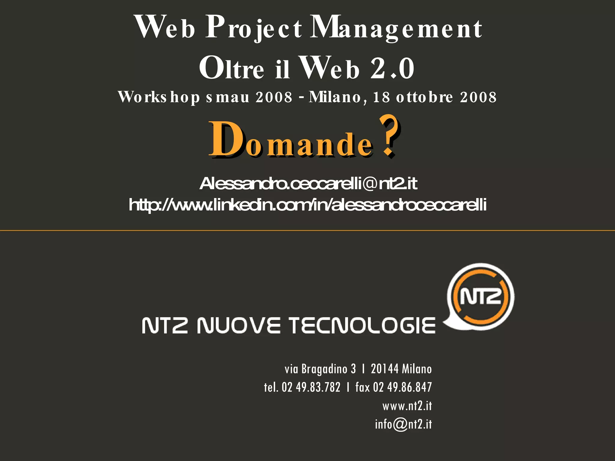 Alessandro.ceccarelli @ nt2.it http://www.linkedin.com/in/alessandroceccarelli W eb  P roject  M anagement O ltre il  W eb  2.0 Workshop smau 2008 - Milano, 18 ottobre 2008 D omande ? via Bragadino 3  I  20144 Milano tel. 02 49.83.782  I  fax 02 49.86.847 www.nt2.it [email_address] 