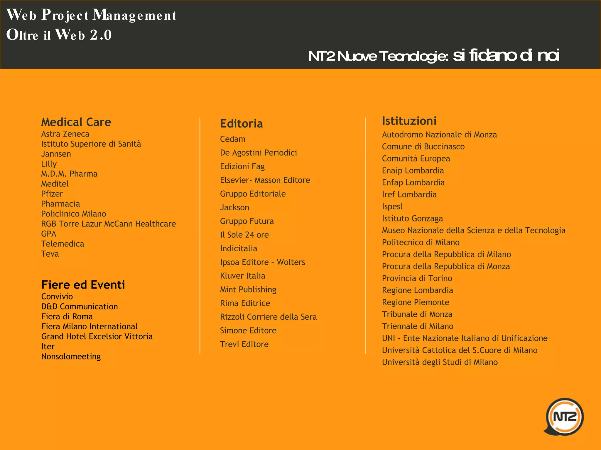 Editoria Cedam  De Agostini Periodici Edizioni Fag Elsevier- Masson Editore  Gruppo Editoriale Jackson  Gruppo Futura  Il Sole 24 ore Indicitalia  Ipsoa Editore – Wolters Kluver Italia Mint Publishing  Rima Editrice  Rizzoli Corriere della Sera  Simone Editore  Trevi Editore  Istituzioni Autodromo Nazionale di Monza  Comune di Buccinasco  Comunità Europea  Enaip Lombardia  Enfap Lombardia  Iref Lombardia  Ispesl  Istituto Gonzaga  Museo Nazionale della Scienza e della Tecnologia  Politecnico di Milano  Procura della Repubblica di Milano  Procura della Repubblica di Monza  Provincia di Torino  Regione Lombardia  Regione Piemonte  Tribunale di Monza  Triennale di Milano  UNI - Ente Nazionale Italiano di Unificazione  Università Cattolica del S.Cuore di Milano  Università degli Studi di Milano  Medical Care Astra Zeneca  Istituto Superiore di Sanità  Jannsen  Lilly  M.D.M. Pharma  Meditel  Pfizer  Pharmacia  Policlinico Milano  RGB Torre Lazur McCann Healthcare GPA  Telemedica  Teva  NT2 Nuove Tecnologie:   si fidano di noi Fiere ed Eventi Convivio  D&D Communication  Fiera di Roma  Fiera Milano International  Grand Hotel Excelsior Vittoria  Iter  Nonsolomeeting  W eb  P roject  M anagement O ltre il  W eb  2.0 