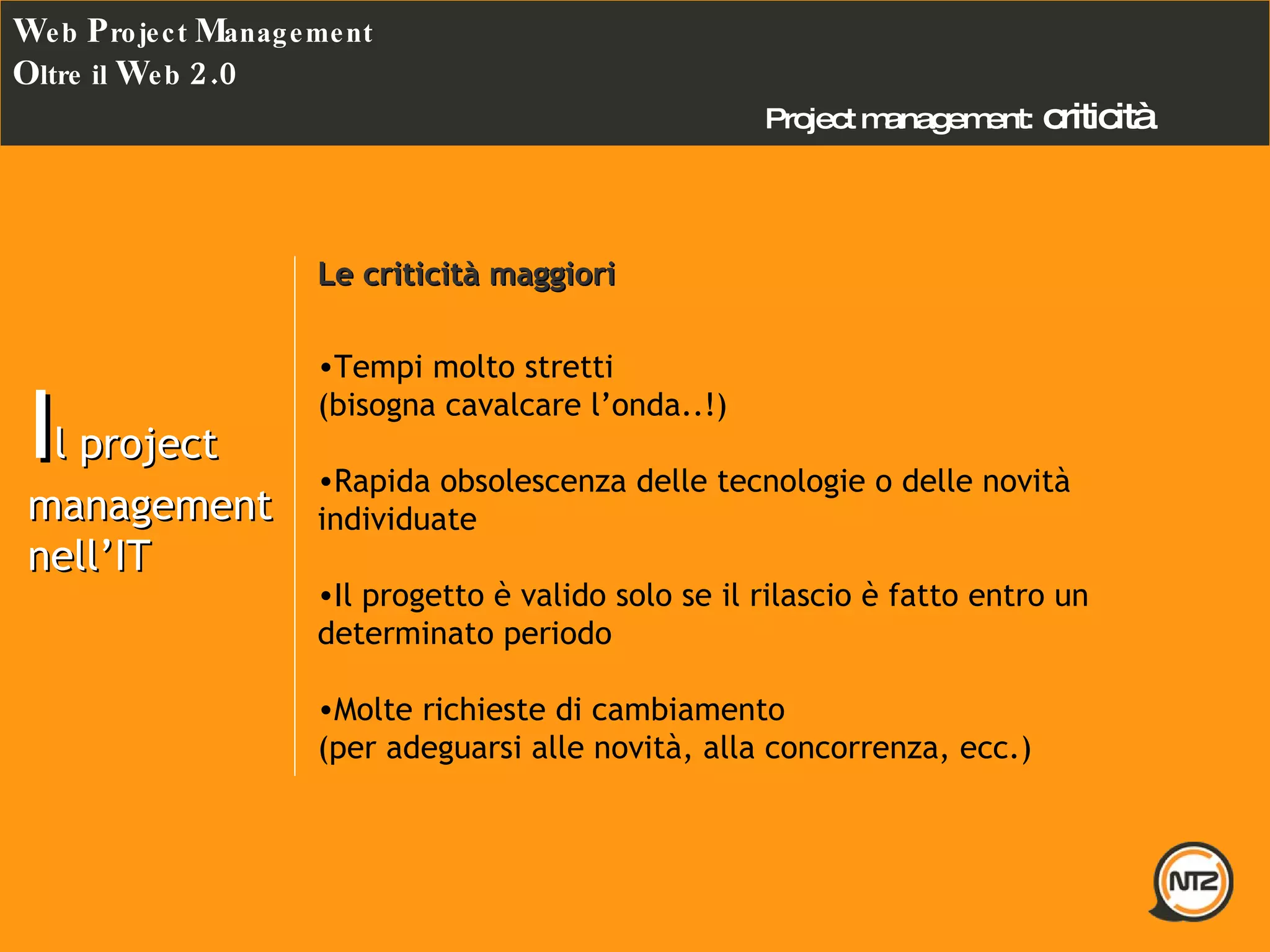 Project management:   criticità W eb  P roject  M anagement O ltre il  W eb  2.0 I l project management nell’IT Le criticità maggiori   Tempi molto stretti (bisogna cavalcare l’onda..!) Rapida obsolescenza delle tecnologie o delle novità individuate Il progetto è valido solo se il rilascio è fatto entro un determinato periodo Molte richieste di cambiamento (per adeguarsi alle novità, alla concorrenza, ecc.) 