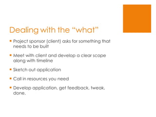 Dealing with the “what” Project sponsor (client) asks for something that needs to be built Meet with client and develop a clear scope along with timeline Sketch out application Call in resources you need Develop application, get feedback, tweak, done. 