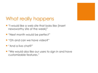 What really happens “I would like a web site that looks like (insert newsworthy site of the week)” “Next month would be perfect” “Oh and can we have video?” “And a live chat?” “We would also like our users to sign in and have customizable features.” 