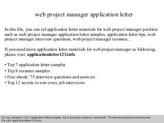 web project manager application letter 
In this file, you can ref application letter materials for web project manager position 
such as web project manager application letter samples, application letter tips, web 
project manager interview questions, web project manager resumes… 
If you need more application letter materials for web project manager as following, 
please visit: applicationletter123.info 
• Top 7 application letter samples 
• Top 8 resumes samples 
• Free ebook: 75 interview questions and answers 
• Top 12 secrets to win every job interviews 
For top materials: top 7 application letter samples, top 8 resumes samples, free ebook: 75 interview questions and answers 
Pls visit: applicationletter123.info 
Interview questions and answers – free download/ pdf and ppt file 
 