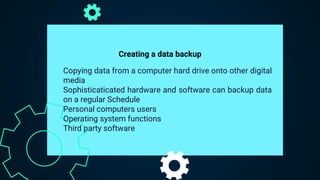 Copying data from a computer hard drive onto other digital
media
Sophisticaticated hardware and software can backup data
on a regular Schedule
Personal computers users
Operating system functions
Third party software
Creating a data backup
 