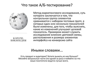 Что такое А/Б-тестирование?
Метод маркетингового исследования, суть
которого заключается в том, что
контрольная группа элементов
сравнивается с набором тестовых групп, в
которых один или несколько показателей
были изменены, для того, чтобы выяснить,
какие из изменений улучшают целевой
показатель. Примером может служить
исследование влияния цветовой схемы,
расположения и размера элементов
интерфейса на конверсию сайта
Иными словами...
Есть продукт и аудитория? Хотите выжать из них больше?
Меняйте визуальные части (по одной за раз) и поймёте на что
ваши посетители ведутся лучше всего.