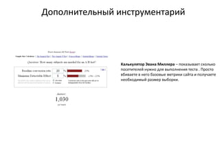 Дополнительный инструментарий
Калькулятор Эвана Миллера – показывает сколько
посетителей нужно для выполнения теста . Просто
вбиваете в него базовые метрики сайта и получаете
необходимый размер выборки.