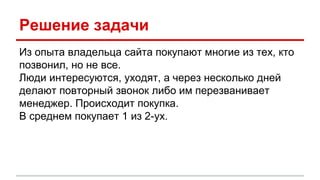Решение задачи
Из опыта владельца сайта покупают многие из тех, кто
позвонил, но не все.
Люди интересуются, уходят, а через несколько дней
делают повторный звонок либо им перезванивает
менеджер. Происходит покупка.
В среднем покупает 1 из 2-ух.
 