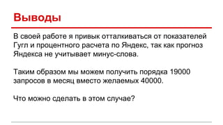Выводы
В своей работе я привык отталкиваться от показателей
Гугл и процентного расчета по Яндекс, так как прогноз
Яндекса не учитывает минус-слова.
Таким образом мы можем получить порядка 19000
запросов в месяц вместо желаемых 40000.
Что можно сделать в этом случае?
 