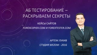 АБ ТЕСТИРОВАНИЕ –
РАСКРЫВАЕМ СЕКРЕТЫ
КЕЙСЫ САЙТОВ
FOREXCOPIER.COM И FOREXTESTER.COM
АРТЕМ ЛУКИВ
СТУДИЯ WEZOM - 2016
 