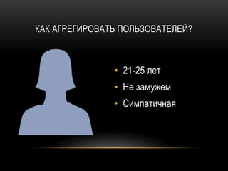 КАК АГРЕГИРОВАТЬ ПОЛЬЗОВАТЕЛЕЙ?
• 21-25 лет
• Не замужем
• Симпатичная
 