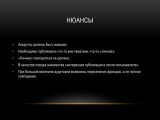 НЮАНСЫ
• Аккаунты должны быть живыми;
• Необходимо публиковать что-то вне тематики, что-то «личное»;
• «Личное» повторяться не должно;
• В качестве повода знакомства «интересная публикация в ленте пользователя».
• При большой величине аудитории возможны пересечения френдов, а не полное
совпадение
 