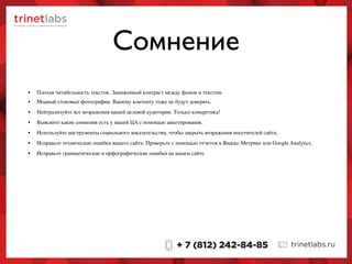 Сомнение
• Нейтрализуйте все возражения вашей целевой аудитории. Только конкретика!
• Модный стоковые фотографии. Вашему контенту тоже не будут доверять.
• Плохая читабельность текстов. Заниженный контраст между фоном и текстом.
• Выясните какие сомнения есть у вашей ЦА с помощью анкетирования.
• Используйте инструменты социального доказательства, чтобы закрыть возражения посетителей сайта.
• Исправьте технические ошибки вашего сайта. Проверьте с помощью отчетов в Яндекс Метрике или Google Analytics.
• Исправьте грамматические и орфографические ошибки на вашем сайте.
 