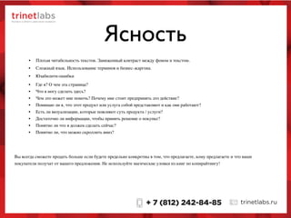Ясность
• Сложный язык. Использование терминов и бизнес-жаргона.
• Юзабилити-ошибки
Вы всегда сможете продать больше если будете предельно конкретны в том, что предлагаете, кому предлагаете и что ваши
покупатели получат от вашего предложения. Не используйте магические уловки из книг по копирайтингу!
• Плохая читабельность текстов. Заниженный контраст между фоном и текстом.
• Где я? О чем эта страница?
• Что я могу сделать здесь?
• Чем это может мне помочь? Почему мне стоит предпринять это действие?
• Понимаю ли я, что этот продукт или услуга собой представляют и как они работают?
• Есть ли визуализации, которые поясняют суть продукта / услуги?
• Достаточно ли информации, чтобы принять решение о покупке?
• Понятно ли что я должен сделать сейчас?
• Понятно ли, что можно скроллить вниз?
 
