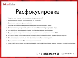 Расфокусировка
• Выстроена ли на странице строгая визуальная иерархия элементов?
• Наименее важные элементы имеет наименьший вес, и наоборот?
• Достаточно ли выделяется призыв к действию?
• Насколько много наиболее важной информации представлено ниже первого экрана?
• Текст достаточного размера, чтобы удобно было читать? Оптимальный размер шрифта - 16px
• Присутствуют ли на странице мигающие, двигающиеся элементы, которые отвлекают от CTA?
• Есть ли на странице элементы, которые не оказывают никакого влияния на процесс принятия решения клиентом?
• Есть ли навигацонные элементы на этапе оформления заказа. Их необходимо удалить.
• Хедер достаточно компактен? Не мешает изучению контента?
• Есть ли неважные визуализации на странице, которые имеют высокий визуальный вес?
• Присутствует ли на странице текст, который никак не относится к осуществлению наиболее желаемого действия пользователем?
 