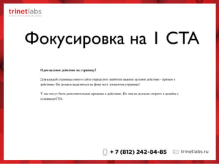 Фокусировка на 1 CTA
Одно целевое действие на страницу!
Для каждой страницы своего сайта определите наиболее важное целевое действие - призыв к
действию. Он должен выделяться на фоне всех элементов страницы!
У вас могут быть дополнительные призывы к действию. Но они не должын спорить в дизайне с
основным CTA.
 