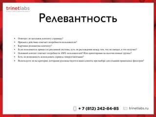 • Отвечает ли заголовок контенту страницы?
• Призыв к действию отвечает потребности пользователя?
• Картинки релевантны контенту?
• Если пользователь пришел из рекламной системы, есть ли расхождения между тем, что он ожидал, и что получил?
• Основной контент отвечает потребности 100% пользователей? Или ориентирован на малочисленные группы?
• Есть ли возможность использовать сервисы гиперсегментации?
Релевантность
• Используете ли вы критерии, которыми руководствуются ваши клиенты при выборе для создания правильных фильтров?
 