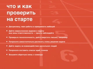 что и как
проверить
на старте
Дисциплину, темп работы и правдивость амбиций
Дайте сверхсложное задание и задачу
вне зоны ответственности — просто наблюдайте
Проверьте технологичность, дайте сверстать письмо, например
Попросите самостоятельно расписать этапы решения задачи
Дайте задачу на взаимодействие нескольких людей
Попросите составить список идей, планов
Возьмите обратную связь с команды
 