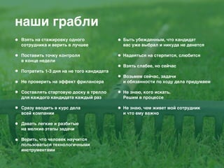 наши грабли
Взять на стажировку одного
сотрудника и верить в лучшее 
Поставить точку контроля
в конце недели 
Потратить 1-3 дня на не того кандидата 
Не проверить на эффект фрилансера 
Составлять стартовую доску в трелло
для каждого кандидата каждый раз 
Сразу вводить в курс дела
всей компании 
Давать легкие и разбитые
на мелкие этапы задачи 
Верить, что человек научится
пользоваться технологичными
инструментами 
Быть убежденным, что кандидат
вас уже выбрал и никуда не денется 
Надеяться на стерпится, слюбится 
Взять слабее, но сейчас 
Возьмем сейчас, задачи
и обязанности по ходу дела придумаем 
Не знаю, кого искать.
Решим в процессе 
Не знаю, чем живет мой сотрудник
и что ему важно 
 