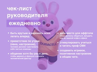 чек-лист
руководителя
быть крутым и заряжать всех,
лететь вперед
приветствие по утрам
(явка, настроение),
человек должен чувствовать
себя частью команды
общение хотя бы раз в день,
чтобы держать в фокусе и вносить
человеческий фактор
дать место для оффтопа
люди должны общаться, флудить
как за чашкой кофе в офисе
стимулировать учиться
и читать проф СМИ
создавать игривое,
позитивное настроение
в общем чате.
ежедневно
 