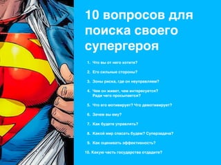 10 вопросов для
поиска своего
супергероя
1. Что вы от него хотите? 
2. Его сильные стороны?  
3. Зоны риска, где он неуправляем? 
4. Чем он живет, чем интересуется? 
Ради чего просыпается? 
5. Что его мотивирует? Что демотивирует? 
6. Зачем вы ему? 
7. Как будете управлять? 
8. Какой мир спасать будем? Суперзадача? 
9. Как оценивать эффективность? 
10. Какую часть государства отдадите? 
 