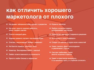 как отличить хорошего
маркетолога от плохого
Не думает обязанностями, думает о развитии 
Не хочет просто хорошо работать,
хочет творить магию 
Учится каждый день 
Хорошо развита логика, последователен 
Считает, анализирует, думает, изменяет 
Не боится ошибок, выносит опыт 
Новатор. Экспериментирует, смелый 
Любит ответственность и сложности 
Просто любит бизнес и маркетинг
Развита эмпатия 
Любую сложную задачу
воспринимает как вызов 
Предлагает минимум 3 варианта решения 
Не слышал о зоне комфорта 
Следит за хайпом, в курсе всех новостей 
Умеет связать факт похолодания
и увеличения спроса 
Смотрит вебинары, знает
многих игроков отрасли 
Умеет и крестиком вышивать,
и на машинке шить, и с бубном сплясать 
 