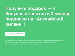• На вводном уроке мы поможем определить ваш уровень английского, подберем программу и преподавателя.
• Назовите кодовую фразу: «WebPromo4» на вводном занятии, чтобы получить 2 бонусных урока.
• Акция действует для новых студентов школы при оплате 10 занятий.
НАЧАТЬ БЕСПЛАТНО
Получите подарок — 4
бонусных занятия и 3 месяца
подписки на «Английский
онлайн»!
 