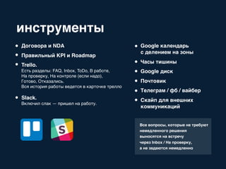 инструменты
Договора и NDA
Правильный KPI и Roadmap
Trello.
Есть разделы: FAQ, Inbox, ToDo, В работе,
На проверку, На контроле (если надо),
Готово, Отказались.
Вся история работы ведется в карточке трелло
Slack.
Включил слак — пришел на работу.
Google календарь
с делением на зоны
Часы тишины
Google диск
Почтовик
Телеграм / фб / вайбер
Скайп для внешних
коммуникаций
Все вопросы, которые не требуют
немедленного решения
выносятся на встречу
через Inbox / На проверку,
а не задаются немедленно
 