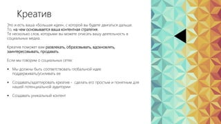 Это и есть ваша «большая идея», с которой вы будете двигаться дальше.
То, на чем основывается ваша контентная стратегия.
Те несколько слов, которыми вы можете описать вашу деятельность в
социальных медиа.
Креатив поможет вам развлекать, образовывать, вдохновлять,
заинтересовывать, продавать.
Если мы говорим о социальных сетях:
 Мы должны быть соответствовать глобальной идее
поддерживать/усиливать ее
 Создавать/адаптировать креатив - сделать его простым и понятным для
нашей потенциальной аудитории
 Создавать уникальный контент
Креатив
 